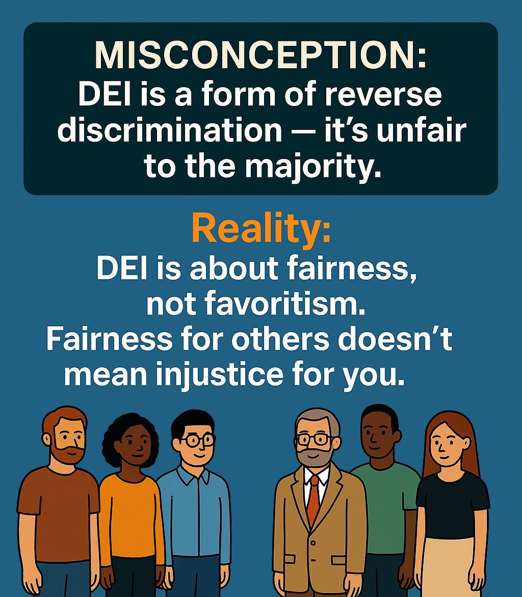 Misconception: “DEI is a form of reverse discrimination – it’s unfair to the majority.” Reality: DEI is about fairness, not favoritism. Fairness for others doesn’t mean injustice for you.
