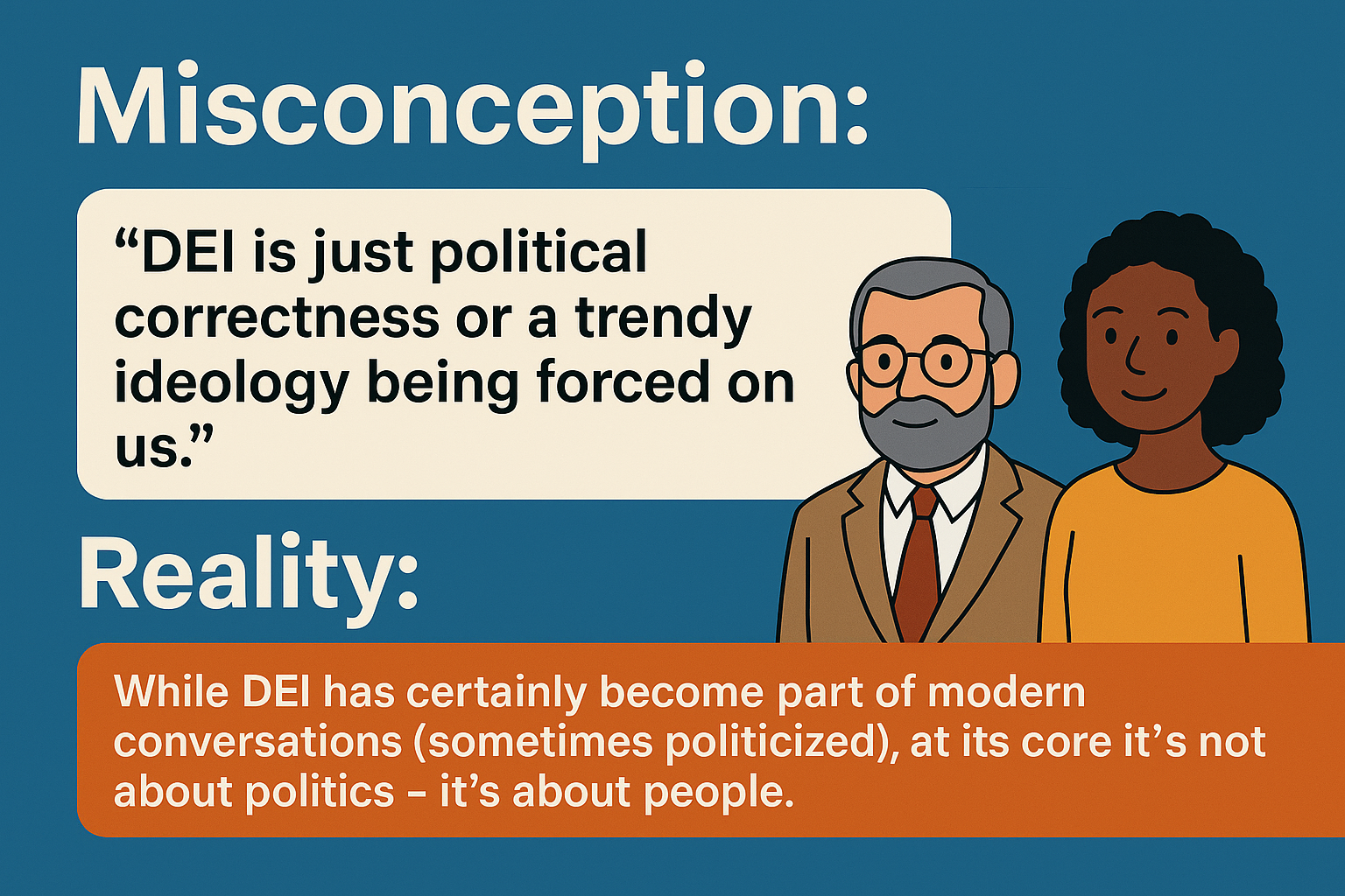 Misconception: “DEI is just political correctness or a trendy ideology being forced on us.” Reality: While DEI has certainly become part of modern conversations (sometimes politicized), at its core it’s not about politics – it’s about people.